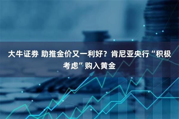 大牛证劵 助推金价又一利好？肯尼亚央行“积极考虑”购入黄金