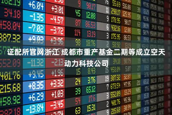 证配所官网浙江 成都市重产基金二期等成立空天动力科技公司