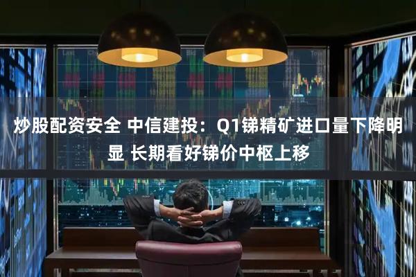 炒股配资安全 中信建投：Q1锑精矿进口量下降明显 长期看好锑价中枢上移