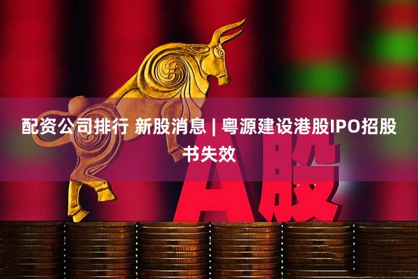 配资公司排行 新股消息 | 粤源建设港股IPO招股书失效