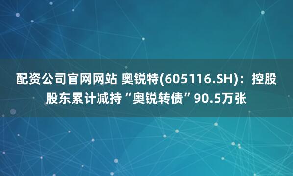 配资公司官网网站 奥锐特(605116.SH)：控股股东累计减持“奥锐转债”90.5万张