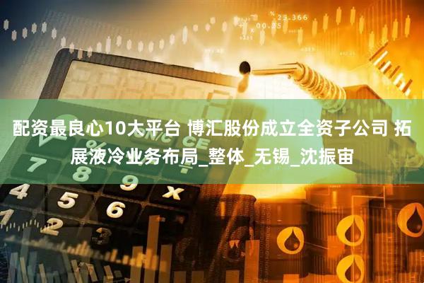 配资最良心10大平台 博汇股份成立全资子公司 拓展液冷业务布局_整体_无锡_沈振宙