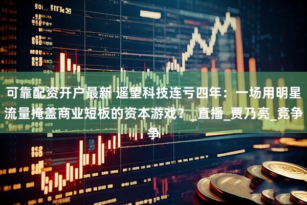 可靠配资开户最新 遥望科技连亏四年：一场用明星流量掩盖商业短板的资本游戏？_直播_贾乃亮_竞争
