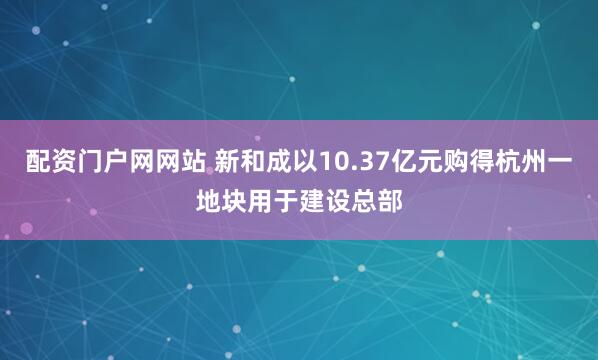 配资门户网网站 新和成以10.37亿元购得杭州一地块用于建设总部