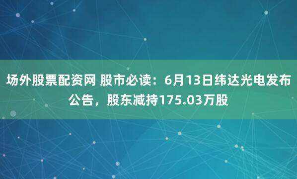 场外股票配资网 股市必读：6月13日纬达光电发布公告，股东减持175.03万股