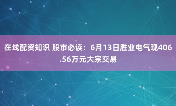 在线配资知识 股市必读：6月13日胜业电气现406.56万元大宗交易