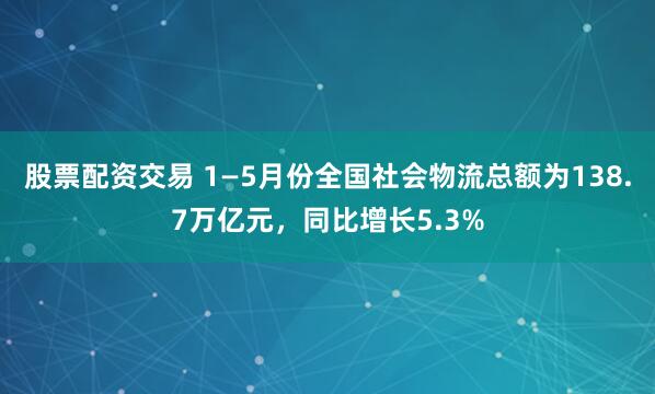 股票配资交易 1—5月份全国社会物流总额为138.7万亿元，同比增长5.3%