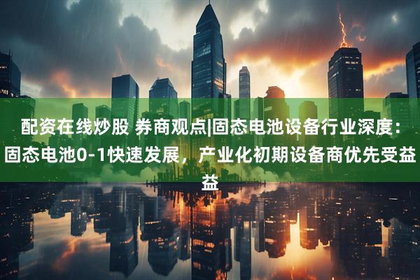 配资在线炒股 券商观点|固态电池设备行业深度：固态电池0-1快速发展，产业化初期设备商优先受益