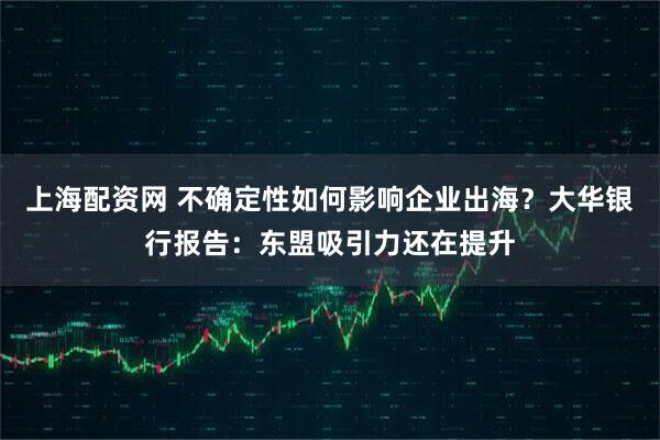 上海配资网 不确定性如何影响企业出海？大华银行报告：东盟吸引力还在提升