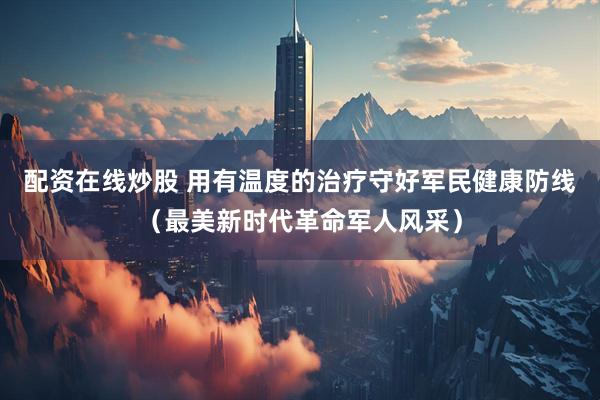 配资在线炒股 用有温度的治疗守好军民健康防线（最美新时代革命军人风采）