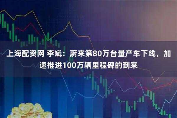 上海配资网 李斌：蔚来第80万台量产车下线，加速推进100万辆里程碑的到来