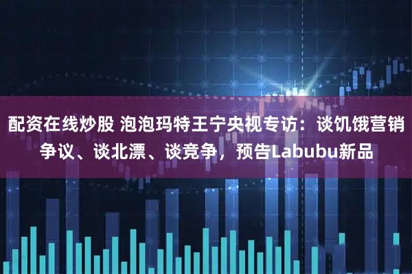 配资在线炒股 泡泡玛特王宁央视专访：谈饥饿营销争议、谈北漂、谈竞争，预告Labubu新品