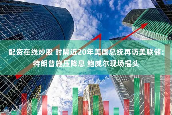 配资在线炒股 时隔近20年美国总统再访美联储：特朗普施压降息 鲍威尔现场摇头