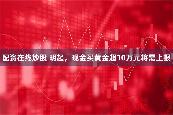 配资在线炒股 明起，现金买黄金超10万元将需上报