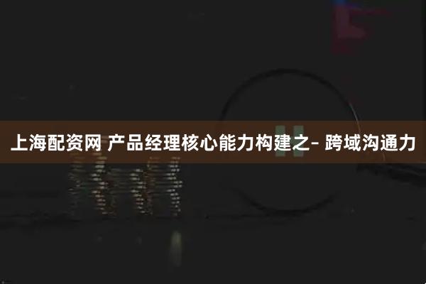 上海配资网 产品经理核心能力构建之– 跨域沟通力