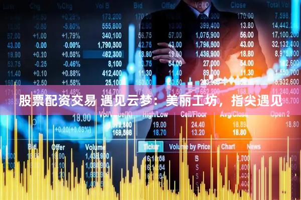 股票配资交易 遇见云梦：美丽工坊，指尖遇见