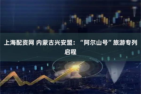 上海配资网 内蒙古兴安盟：“阿尔山号”旅游专列启程