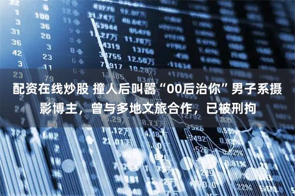 配资在线炒股 撞人后叫嚣“00后治你”男子系摄影博主，曾与多地文旅合作，已被刑拘