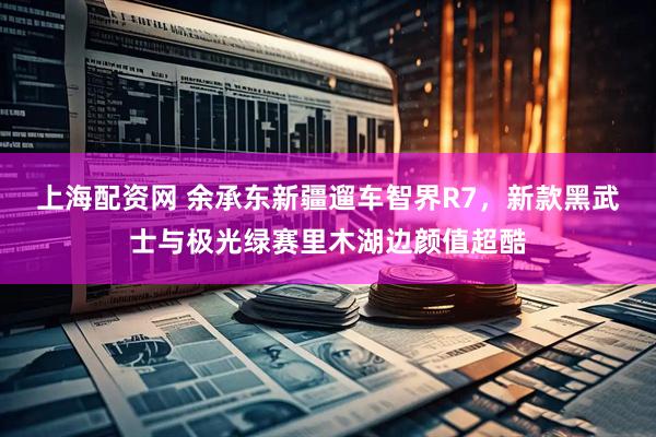 上海配资网 余承东新疆遛车智界R7，新款黑武士与极光绿赛里木湖边颜值超酷