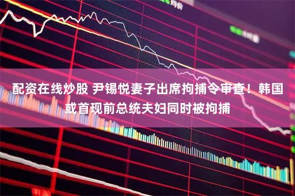 配资在线炒股 尹锡悦妻子出席拘捕令审查！韩国或首现前总统夫妇同时被拘捕