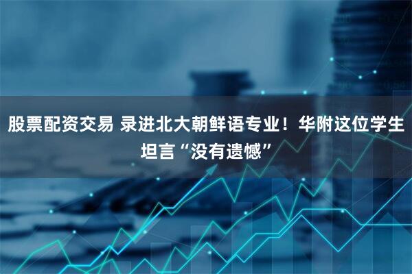 股票配资交易 录进北大朝鲜语专业！华附这位学生坦言“没有遗憾”
