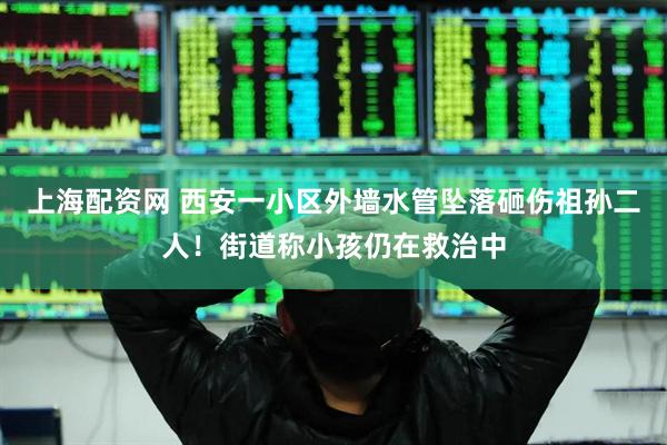 上海配资网 西安一小区外墙水管坠落砸伤祖孙二人！街道称小孩仍在救治中