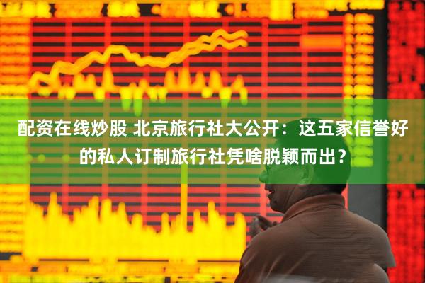 配资在线炒股 北京旅行社大公开：这五家信誉好的私人订制旅行社凭啥脱颖而出？
