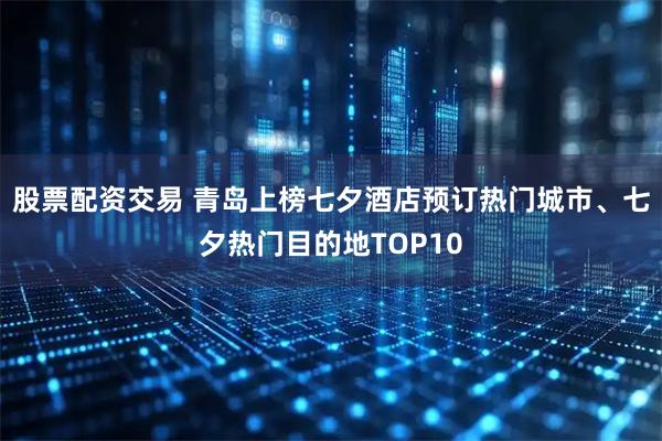 股票配资交易 青岛上榜七夕酒店预订热门城市、七夕热门目的地TOP10
