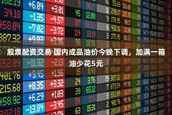 股票配资交易 国内成品油价今晚下调，加满一箱油少花5元