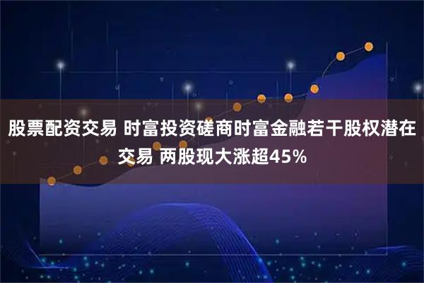 股票配资交易 时富投资磋商时富金融若干股权潜在交易 两股现大涨超45%