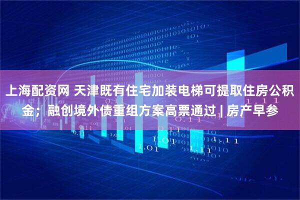 上海配资网 天津既有住宅加装电梯可提取住房公积金；融创境外债重组方案高票通过 | 房产早参