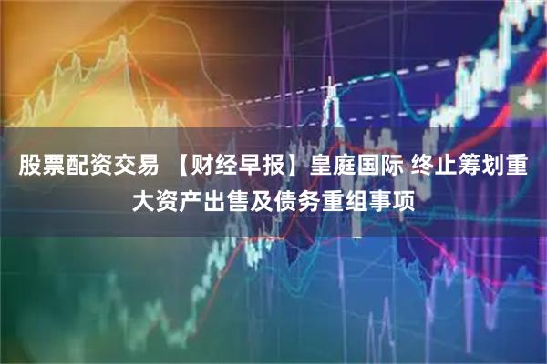 股票配资交易 【财经早报】皇庭国际 终止筹划重大资产出售及债务重组事项