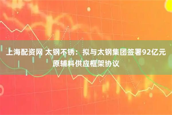 上海配资网 太钢不锈：拟与太钢集团签署92亿元原辅料供应框架协议