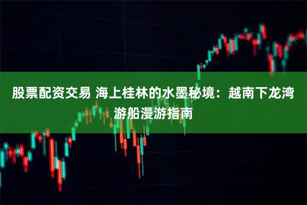 股票配资交易 海上桂林的水墨秘境：越南下龙湾游船漫游指南