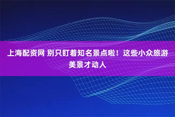 上海配资网 别只盯着知名景点啦！这些小众旅游美景才动人