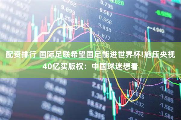 配资排行 国际足联希望国足能进世界杯!施压央视40亿买版权：中国球迷想看