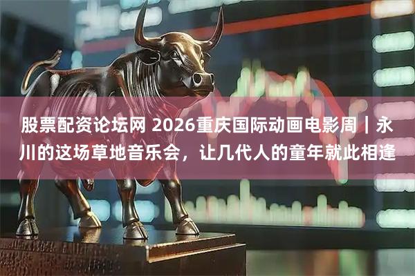 股票配资论坛网 2026重庆国际动画电影周｜永川的这场草地音乐会，让几代人的童年就此相逢
