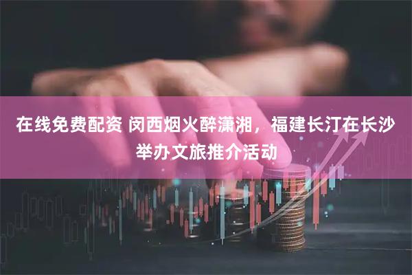 在线免费配资 闵西烟火醉潇湘，福建长汀在长沙举办文旅推介活动