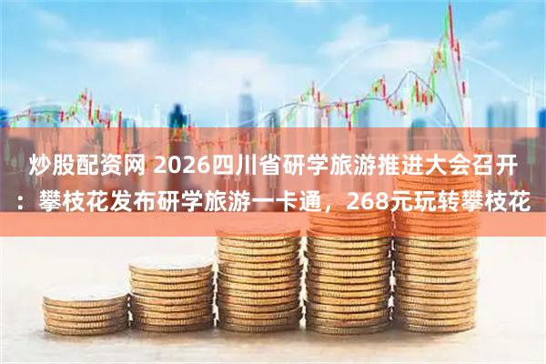 炒股配资网 2026四川省研学旅游推进大会召开：攀枝花发布研学旅游一卡通，268元玩转攀枝花
