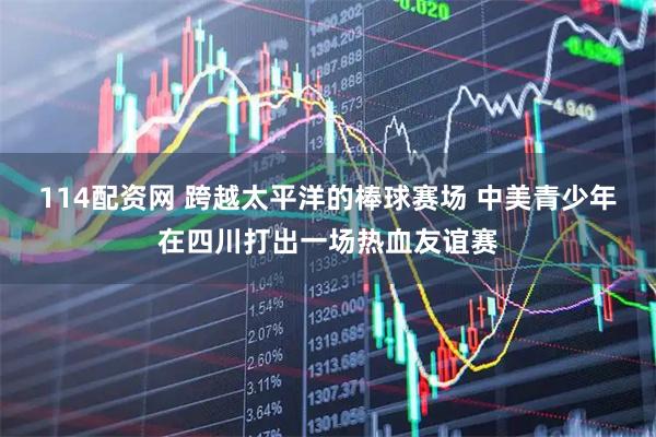 114配资网 跨越太平洋的棒球赛场 中美青少年在四川打出一场热血友谊赛