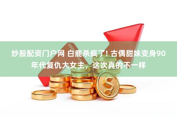 炒股配资门户网 白鹿杀疯了! 古偶甜妹变身90年代复仇大女主，这次真的不一样