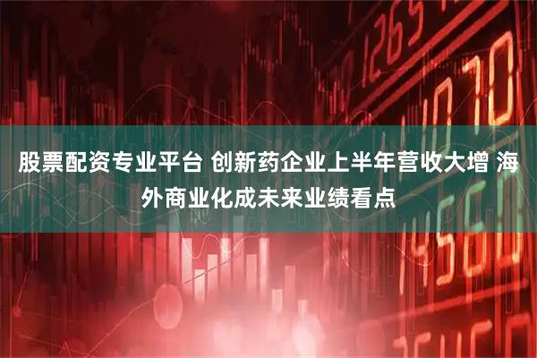股票配资专业平台 创新药企业上半年营收大增 海外商业化成未来业绩看点